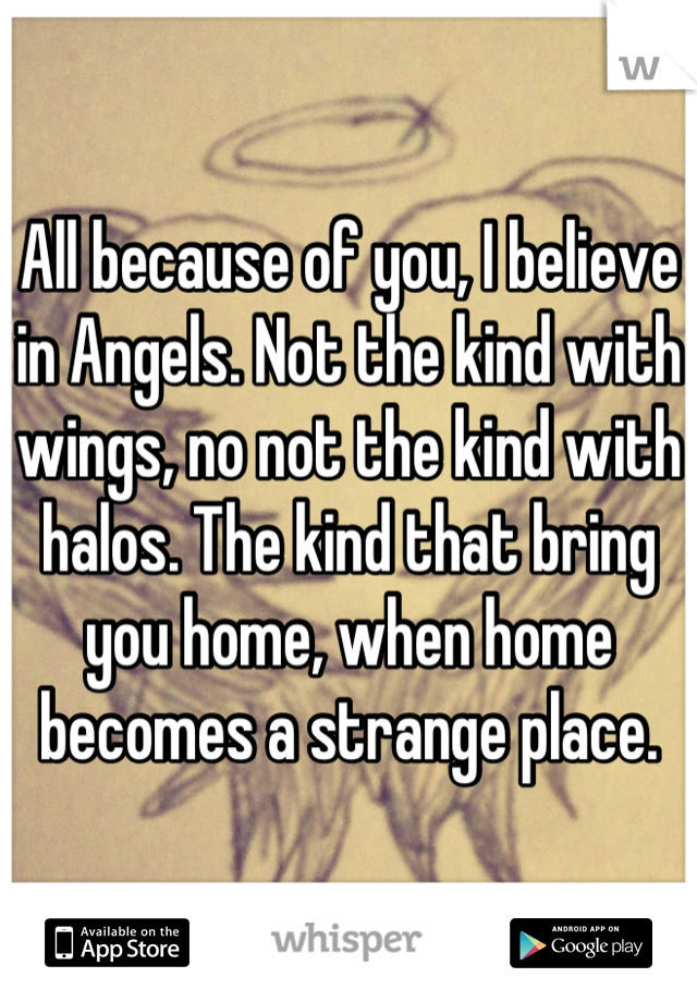 All because of you, I believe in Angels. Not the kind with wings, no not the kind with halos. The kind that bring you home, when home becomes a strange place.