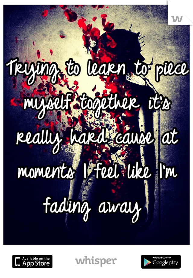 Trying to learn to piece myself together it's really hard cause at moments I feel like I'm fading away 
