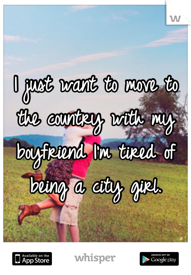 I just want to move to the country with my boyfriend I'm tired of being a city girl.