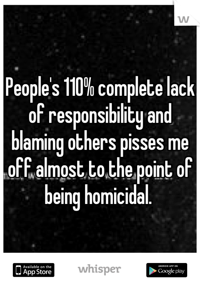 People's 110% complete lack of responsibility and blaming others pisses me off almost to the point of being homicidal. 