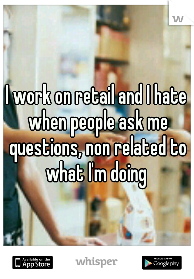 I work on retail and I hate when people ask me questions, non related to what I'm doing 