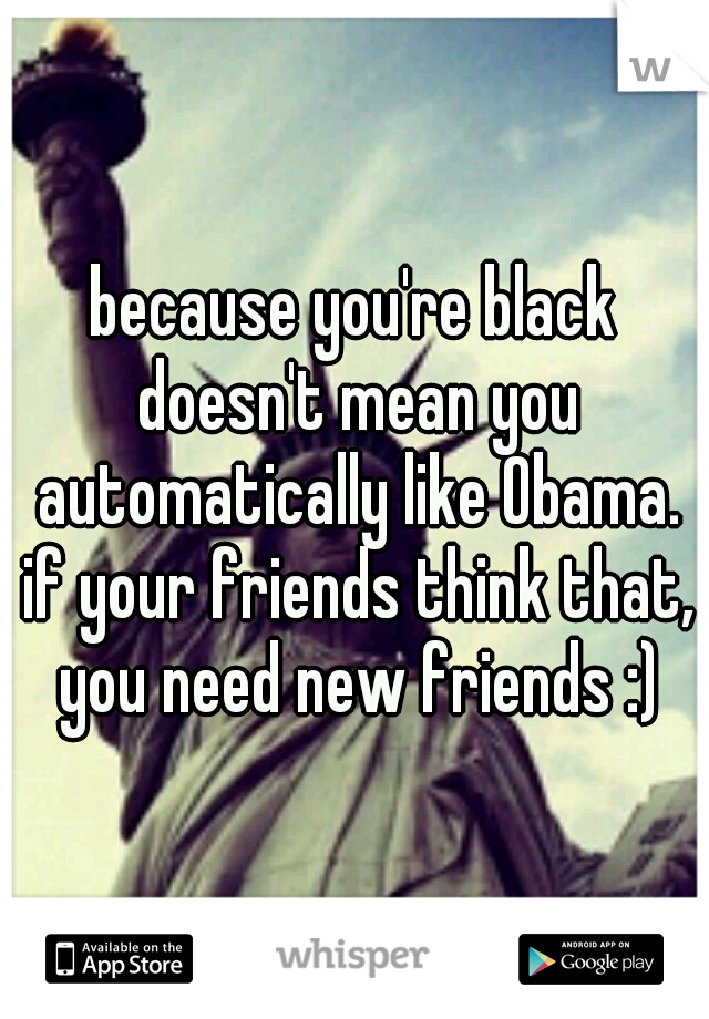 because you're black doesn't mean you automatically like Obama. if your friends think that, you need new friends :)