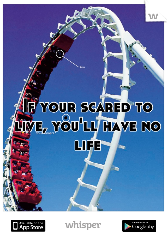 If your scared to live, you'll have no life