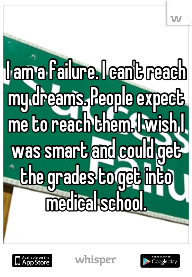 I am a failure. I can't reach my dreams. People expect me to reach them. I wish I was smart and could get the grades to get into medical school.