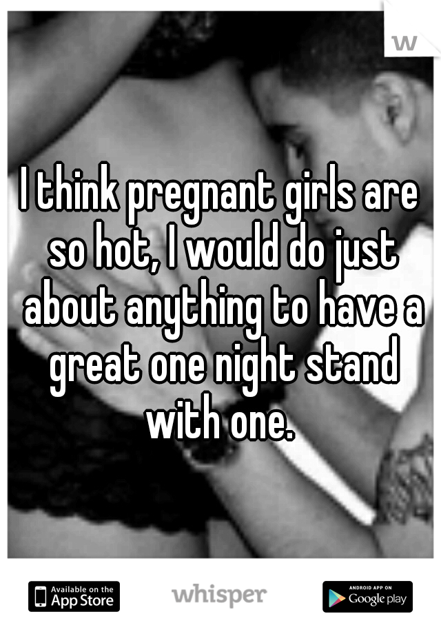 I think pregnant girls are so hot, I would do just about anything to have a great one night stand with one. 