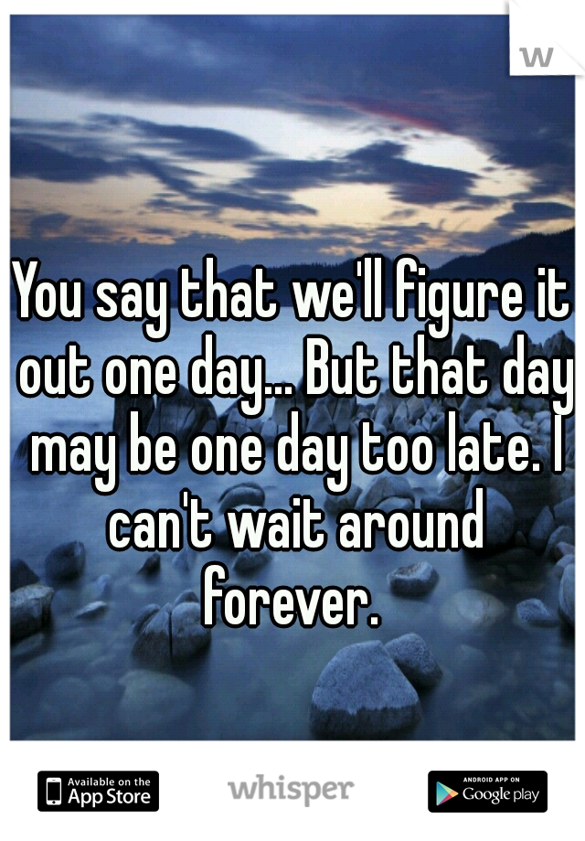 You say that we'll figure it out one day... But that day may be one day too late. I can't wait around forever. 