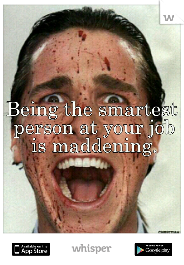 Being the smartest person at your job is maddening.