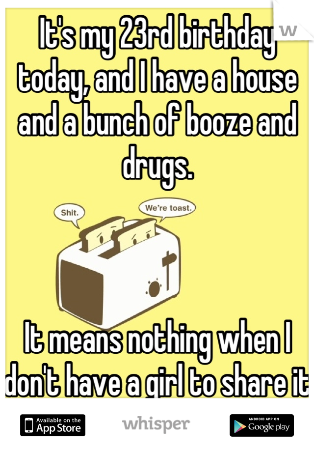 It's my 23rd birthday today, and I have a house and a bunch of booze and drugs. 



It means nothing when I don't have a girl to share it with. /-: