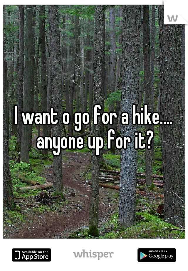 I want o go for a hike.... anyone up for it?