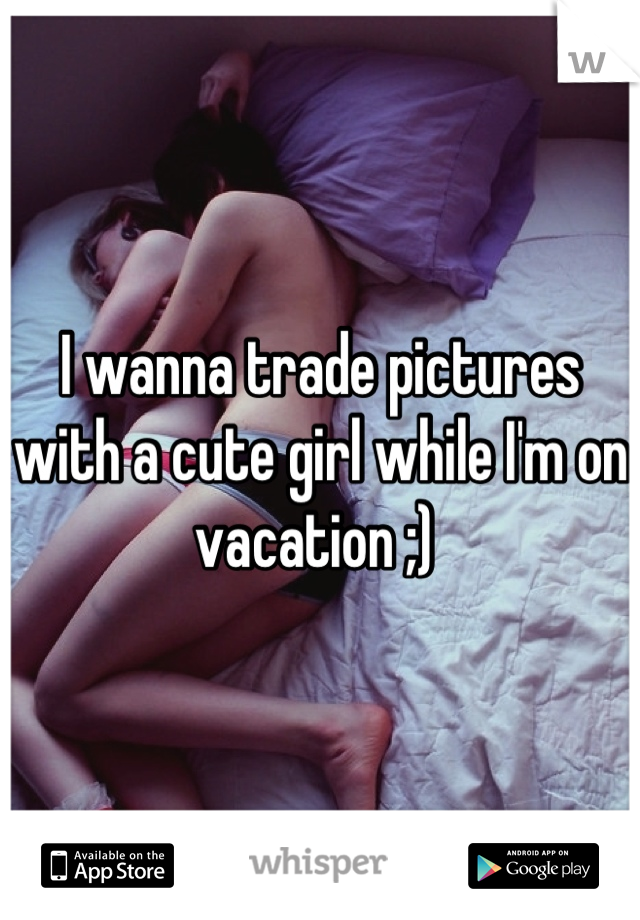 I wanna trade pictures with a cute girl while I'm on vacation ;) 