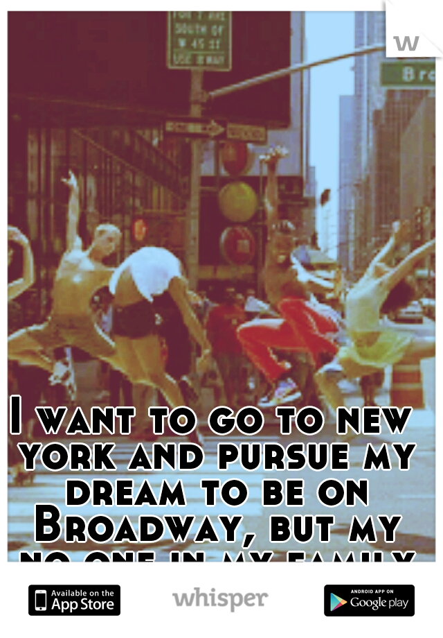 I want to go to new york and pursue my dream to be on Broadway, but my no one in my family supports me.