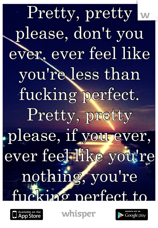 Pretty, pretty please, don't you ever, ever feel like you're less than fucking perfect. Pretty, pretty please, if you ever, ever feel like you're nothing, you're fucking perfect to me. <3