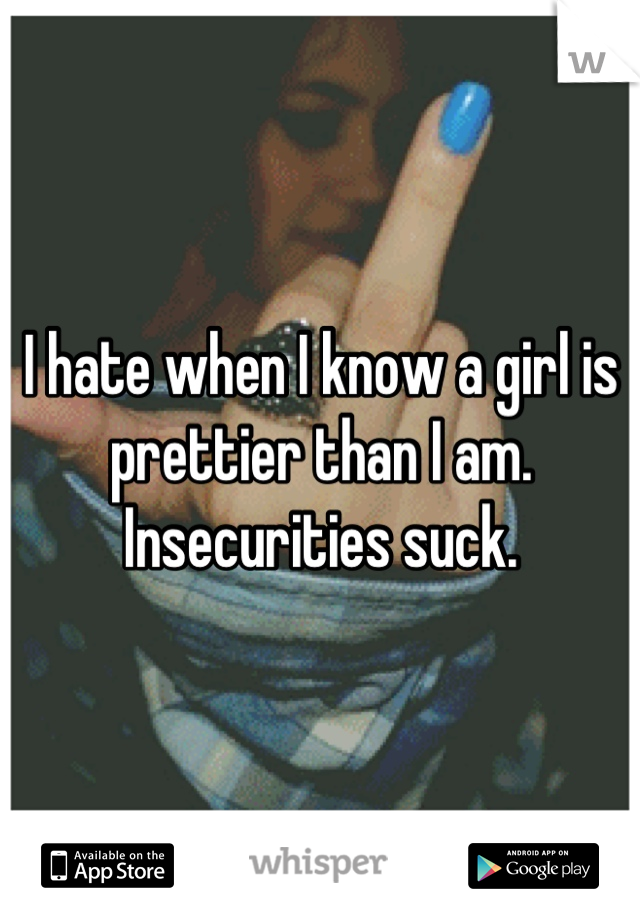 I hate when I know a girl is prettier than I am. Insecurities suck.