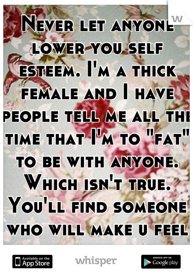 Never let anyone lower you self esteem. I'm a thick female and I have people tell me all the time that I'm to "fat" to be with anyone. Which isn't true. You'll find someone who will make u feel special