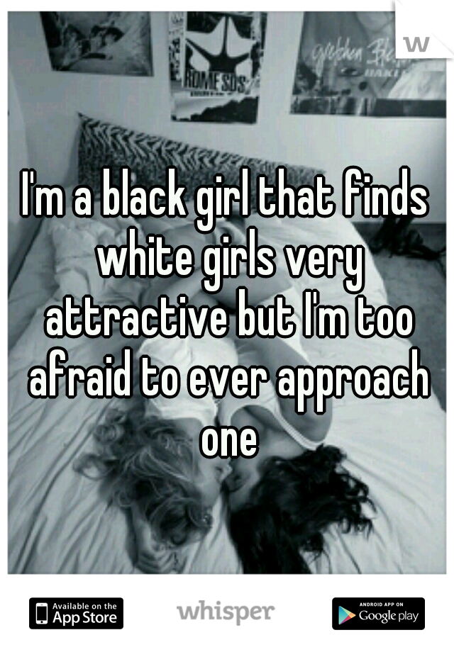 I'm a black girl that finds white girls very attractive but I'm too afraid to ever approach one
