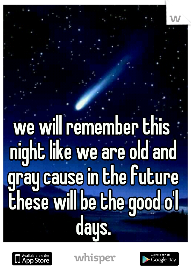 we will remember this night like we are old and gray cause in the future these will be the good o'l days.