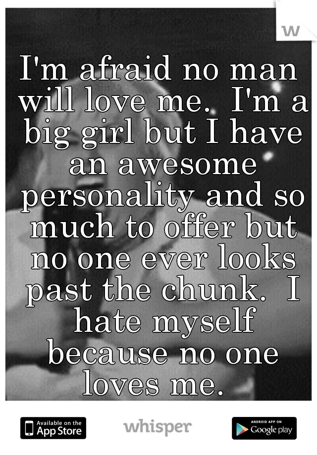 I'm afraid no man will love me.  I'm a big girl but I have an awesome personality and so much to offer but no one ever looks past the chunk.  I hate myself because no one loves me.  