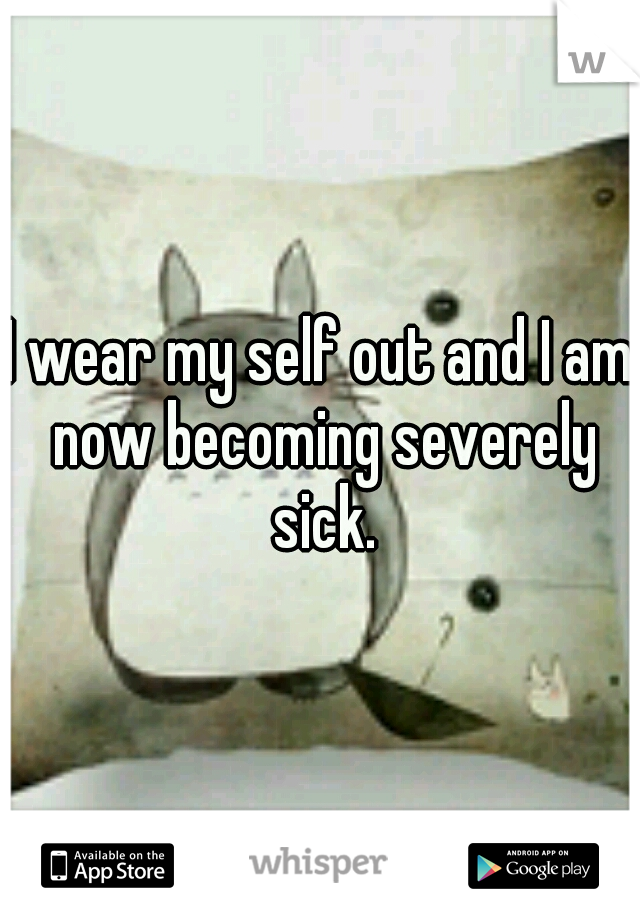 I wear my self out and I am now becoming severely sick.
