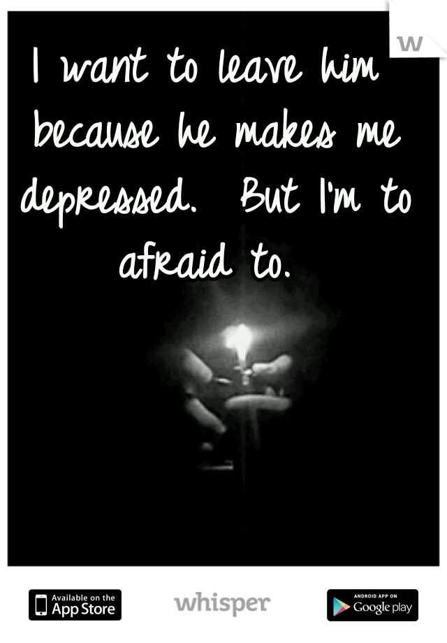 I want to leave him because he makes me depressed. 
But I'm to afraid to. 