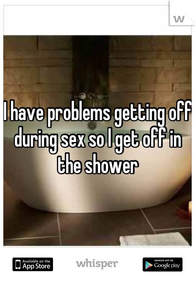 I have problems getting off during sex so I get off in the shower