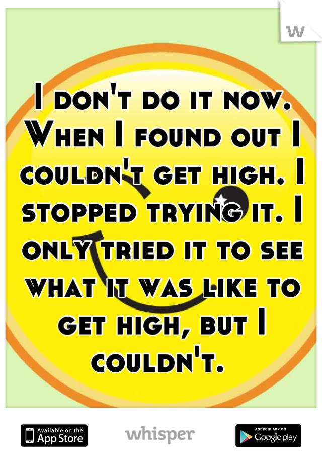 I don't do it now. When I found out I couldn't get high. I stopped trying it. I only tried it to see what it was like to get high, but I couldn't. 