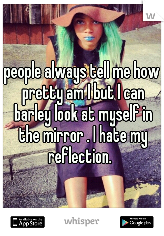 people always tell me how pretty am I but I can barley look at myself in the mirror . I hate my reflection.  