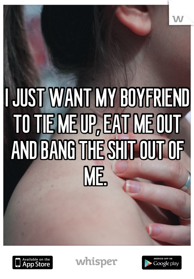 I JUST WANT MY BOYFRIEND TO TIE ME UP, EAT ME OUT AND BANG THE SHIT OUT OF ME. 