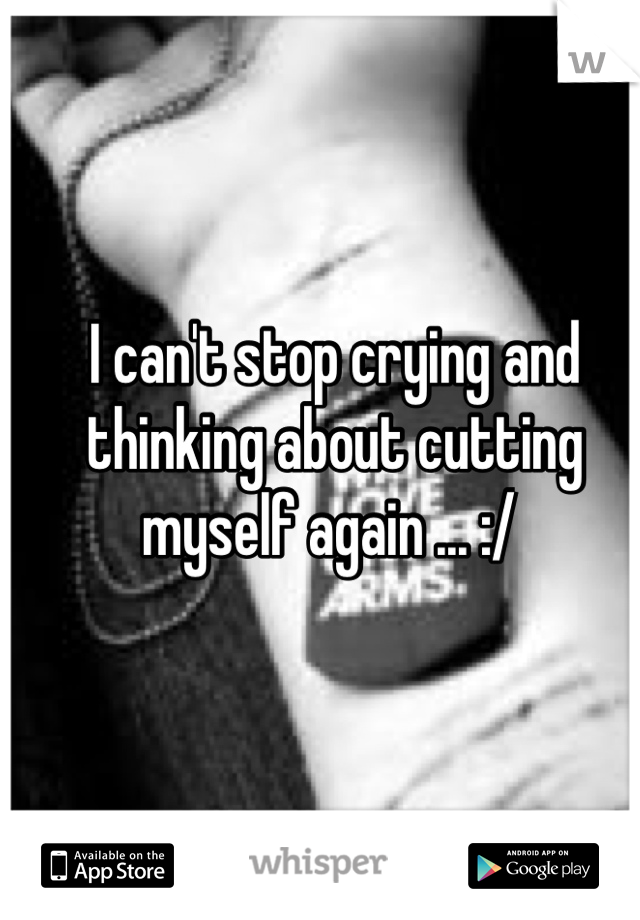 I can't stop crying and thinking about cutting myself again ... :/ 