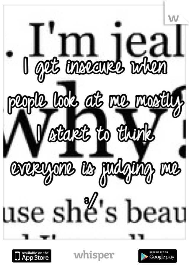I get insecure when people look at me mostly I start to think everyone is judging me :/ 
