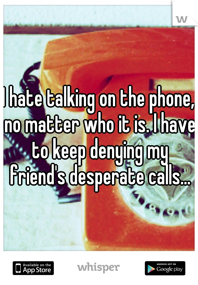 I hate talking on the phone, no matter who it is. I have to keep denying my friend's desperate calls...