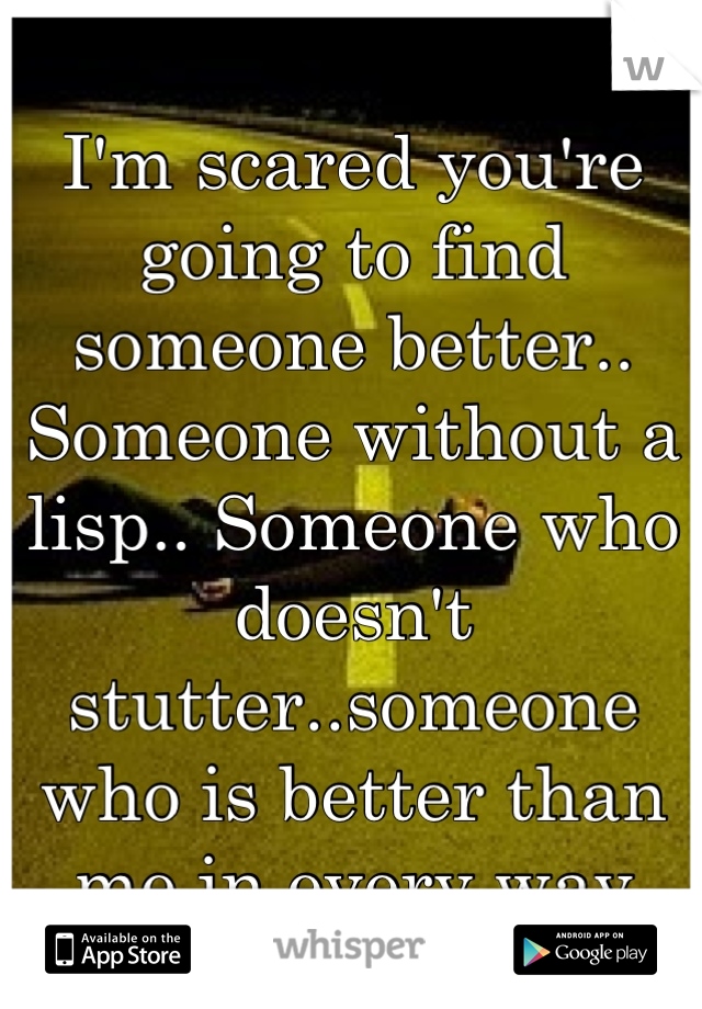 I'm scared you're going to find someone better.. Someone without a lisp.. Someone who doesn't stutter..someone who is better than me in every way