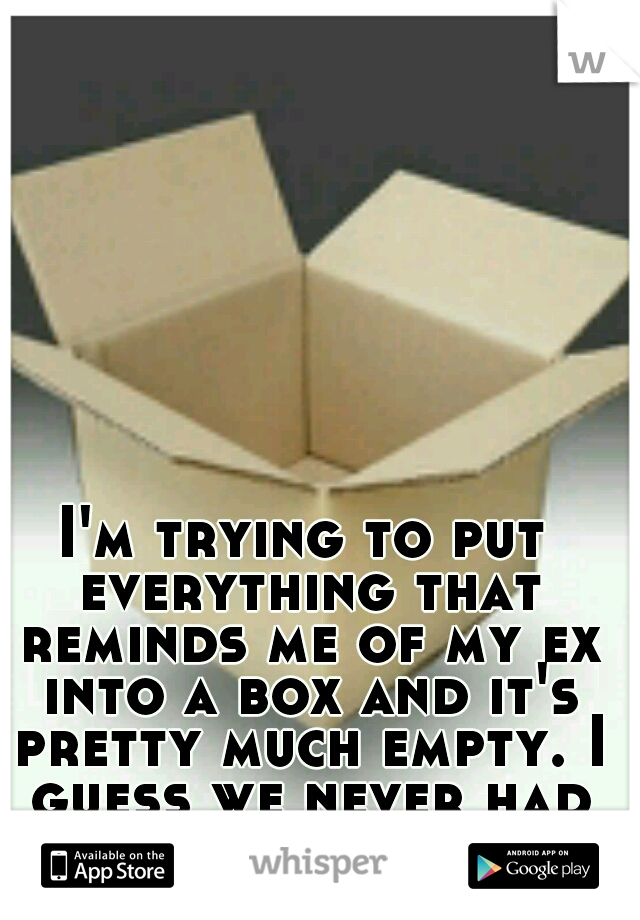 I'm trying to put everything that reminds me of my ex into a box and it's pretty much empty. I guess we never had tangible memories.