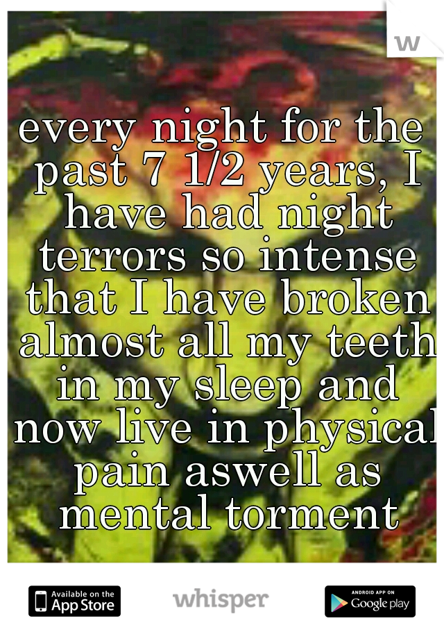 every night for the past 7 1/2 years, I have had night terrors so intense that I have broken almost all my teeth in my sleep and now live in physical pain aswell as mental torment