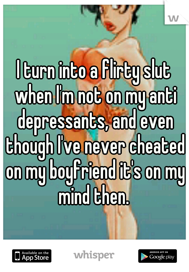 I turn into a flirty slut when I'm not on my anti depressants, and even though I've never cheated on my boyfriend it's on my mind then. 