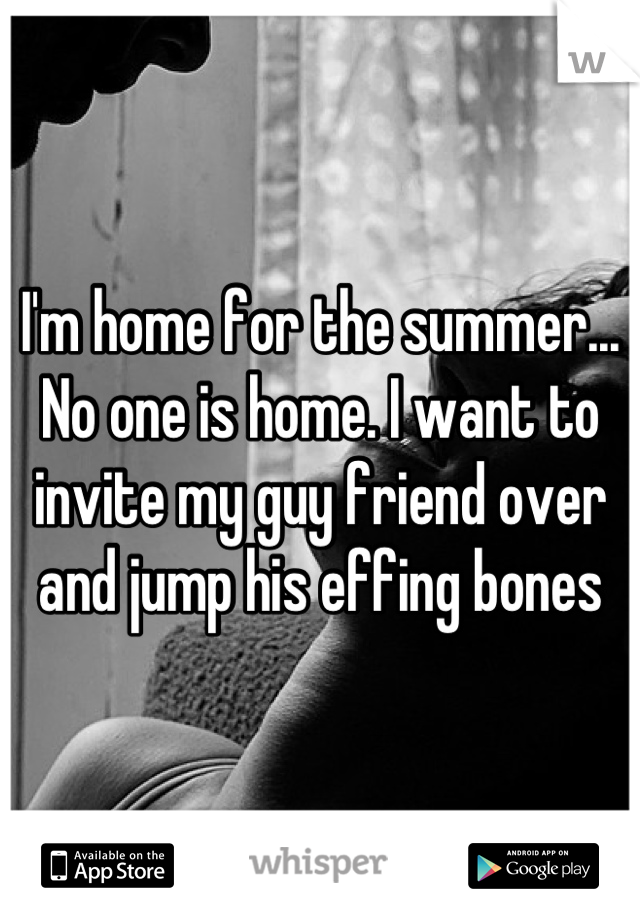 I'm home for the summer... No one is home. I want to invite my guy friend over and jump his effing bones
