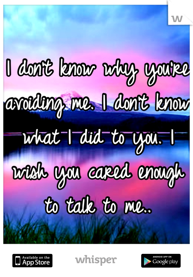 I don't know why you're avoiding me. I don't know what I did to you. I wish you cared enough to talk to me..