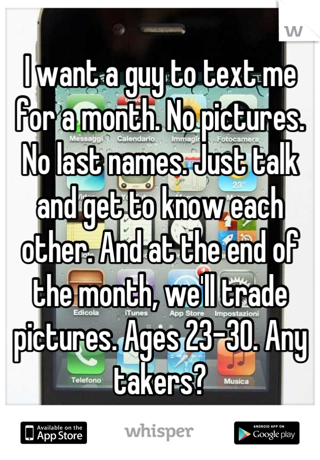 I want a guy to text me for a month. No pictures. No last names. Just talk and get to know each other. And at the end of the month, we'll trade pictures. Ages 23-30. Any takers?