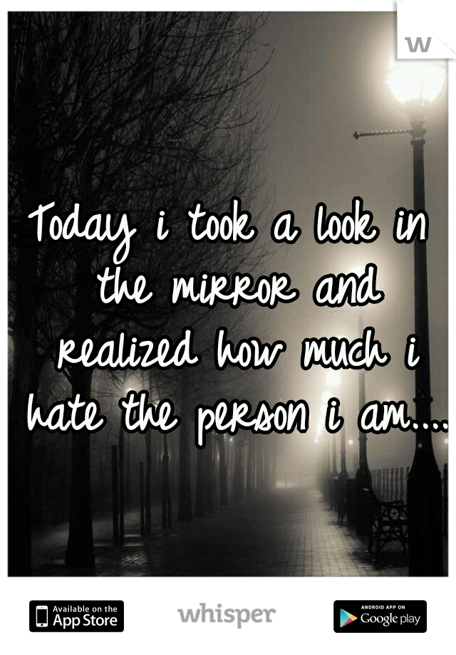 Today i took a look in the mirror and realized how much i hate the person i am....