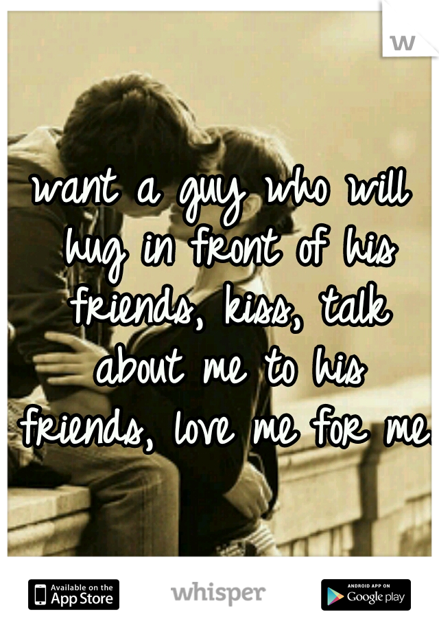 want a guy who will hug in front of his friends, kiss, talk about me to his friends, love me for me.