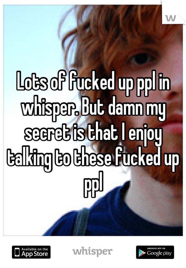 Lots of fucked up ppl in whisper. But damn my secret is that I enjoy talking to these fucked up ppl