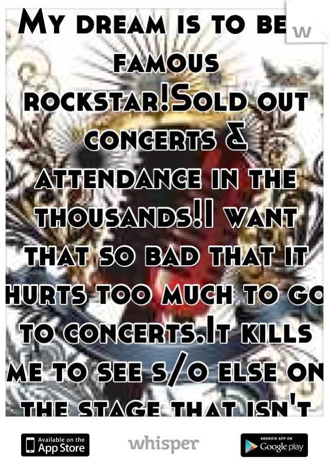 My dream is to be a famous rockstar!Sold out concerts & attendance in the thousands!I want that so bad that it hurts too much to go to concerts.It kills me to see s/o else on the stage that isn't me :(