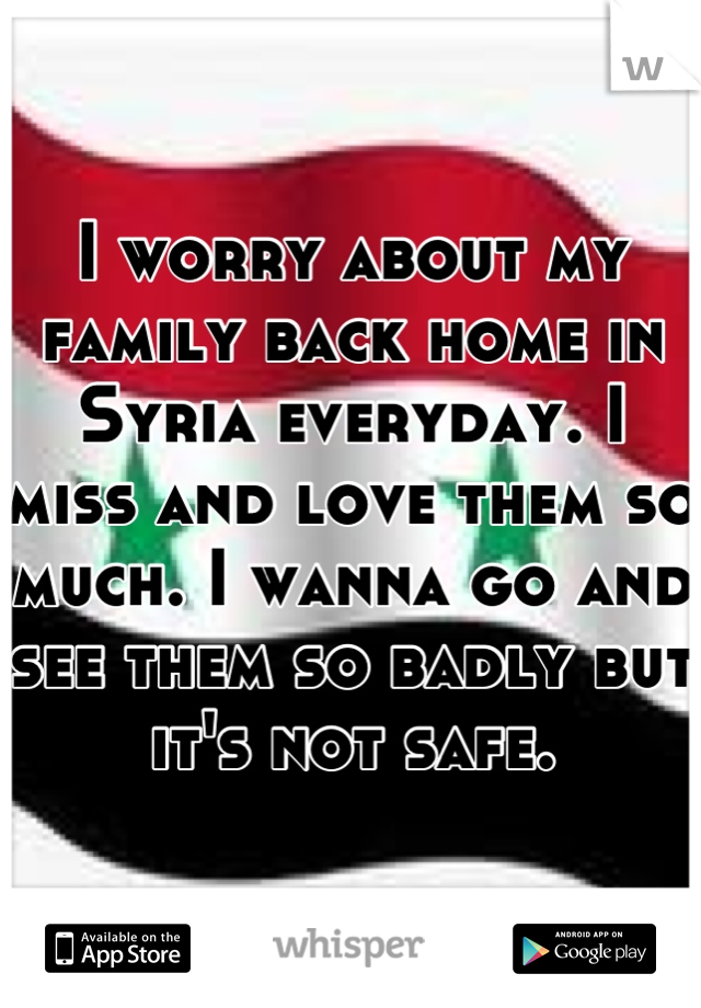 I worry about my family back home in Syria everyday. I miss and love them so much. I wanna go and see them so badly but it's not safe.