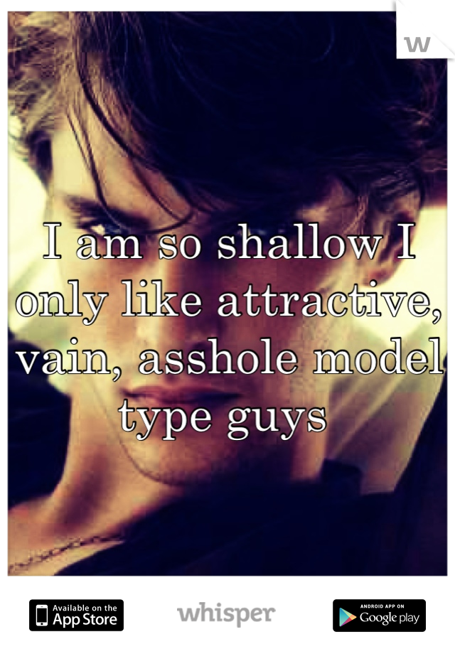 I am so shallow I only like attractive, vain, asshole model type guys 