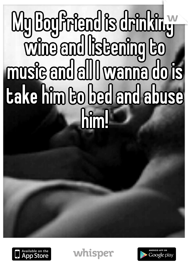 My Boyfriend is drinking wine and listening to music and all I wanna do is take him to bed and abuse him!