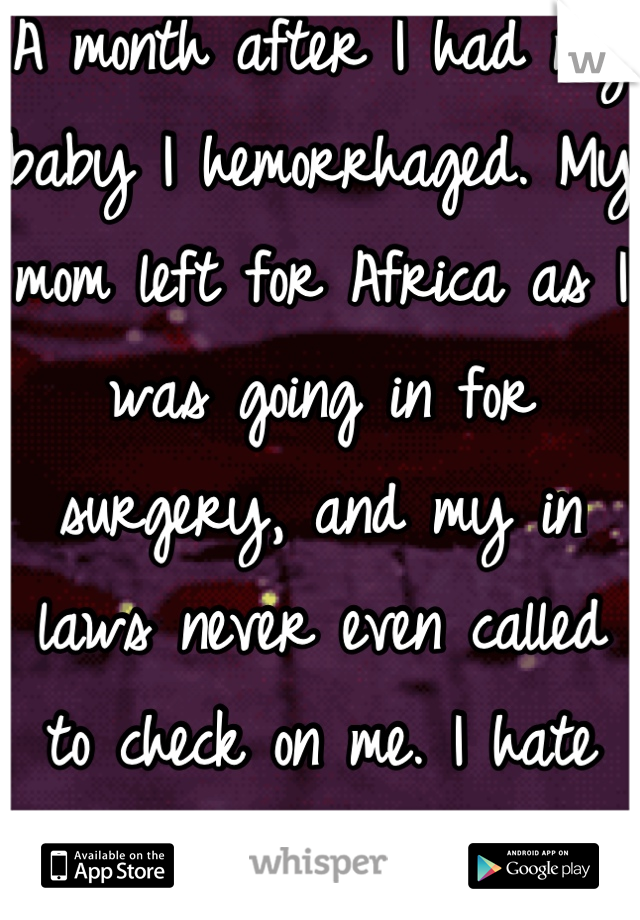 A month after I had my baby I hemorrhaged. My mom left for Africa as I was going in for surgery, and my in laws never even called to check on me. I hate them all for that. 