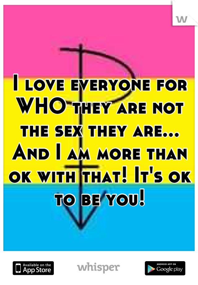 I love everyone for WHO they are not the sex they are... And I am more than ok with that! It's ok to be you!
