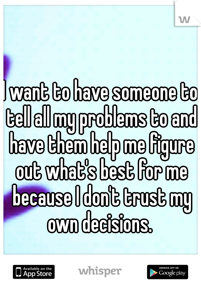 I want to have someone to tell all my problems to and have them help me figure out what's best for me because I don't trust my own decisions. 