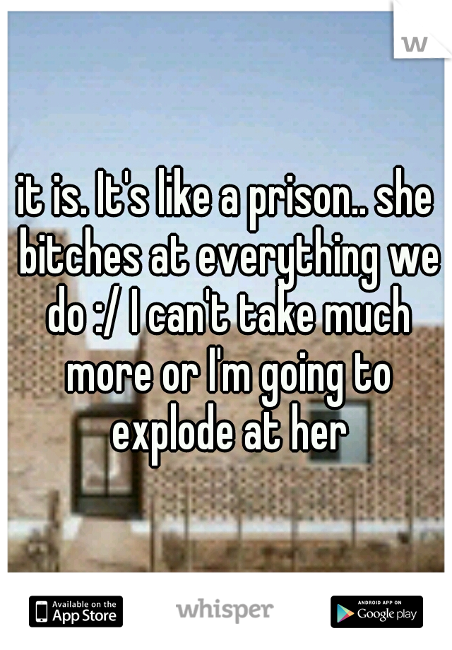 it is. It's like a prison.. she bitches at everything we do :/ I can't take much more or I'm going to explode at her