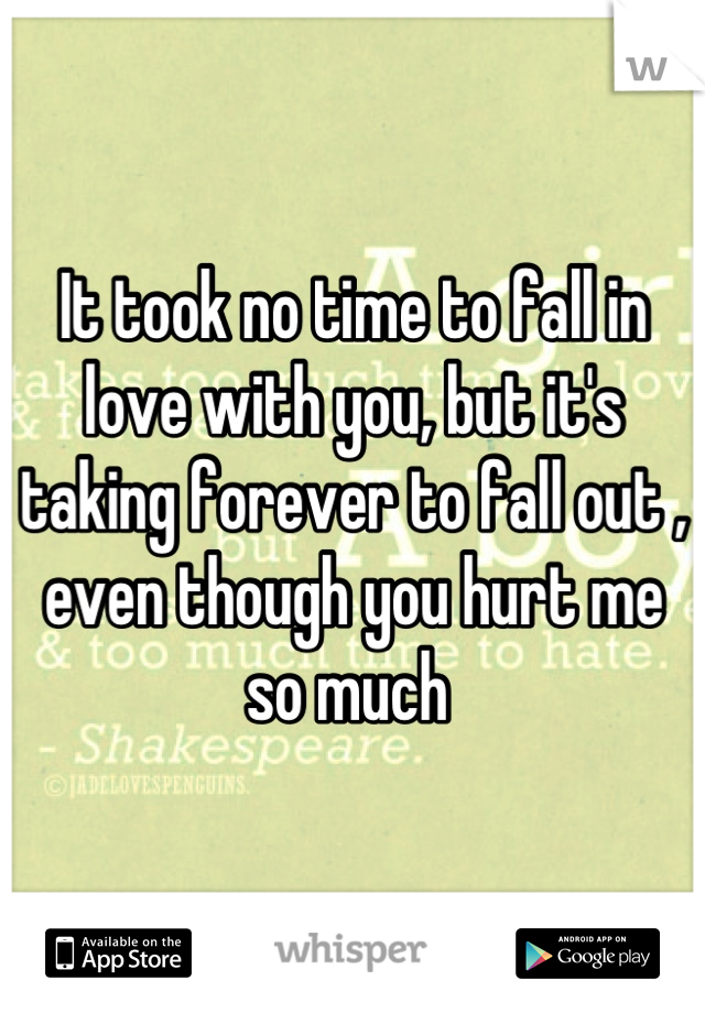 It took no time to fall in love with you, but it's taking forever to fall out , even though you hurt me so much 