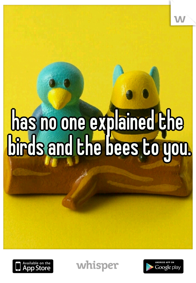 has no one explained the birds and the bees to you.